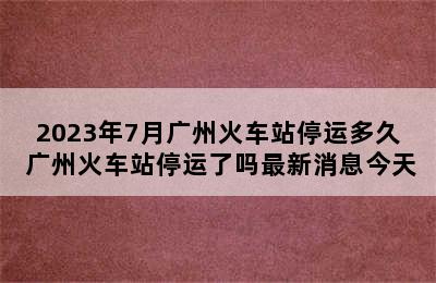 2023年7月广州火车站停运多久 广州火车站停运了吗最新消息今天